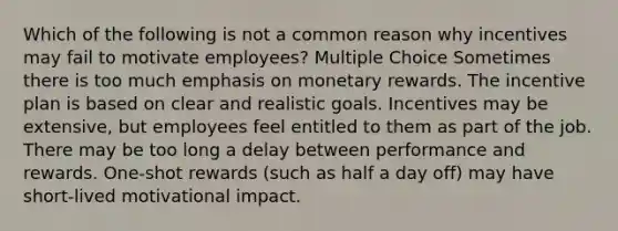 Which of the following is not a common reason why incentives may fail to motivate employees? Multiple Choice Sometimes there is too much emphasis on monetary rewards. The incentive plan is based on clear and realistic goals. Incentives may be extensive, but employees feel entitled to them as part of the job. There may be too long a delay between performance and rewards. One-shot rewards (such as half a day off) may have short-lived motivational impact.