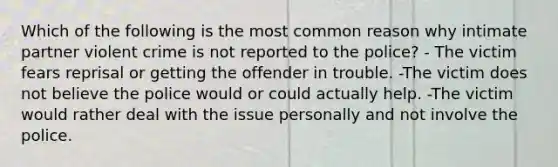 Which of the following is the most common reason why intimate partner violent crime is not reported to the police? - The victim fears reprisal or getting the offender in trouble. -The victim does not believe the police would or could actually help. -The victim would rather deal with the issue personally and not involve the police.