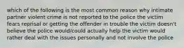 which of the following is the most common reason why intimate partner violent crime is not reported to the police the victim fears reprisal or getting the offender in trouble the victim doesn't believe the police would/could actually help the victim would rather deal with the issues personally and not involve the police