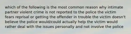 which of the following is the most common reason why intimate partner violent crime is not reported to the police the victim fears reprisal or getting the offender in trouble the victim doesn't believe the police would/could actually help the victim would rather deal with the issues personally and not involve the police