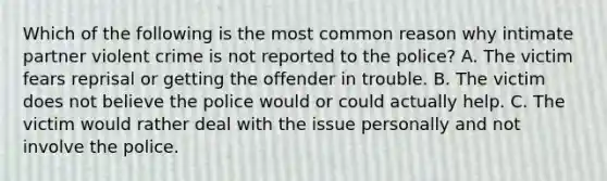 Which of the following is the most common reason why intimate partner violent crime is not reported to the police? A. The victim fears reprisal or getting the offender in trouble. B. The victim does not believe the police would or could actually help. C. The victim would rather deal with the issue personally and not involve the police.