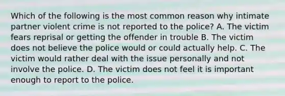 Which of the following is the most common reason why intimate partner violent crime is not reported to the police? A. The victim fears reprisal or getting the offender in trouble B. The victim does not believe the police would or could actually help. C. The victim would rather deal with the issue personally and not involve the police. D. The victim does not feel it is important enough to report to the police.