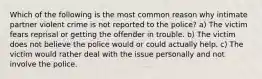 Which of the following is the most common reason why intimate partner violent crime is not reported to the police? a) The victim fears reprisal or getting the offender in trouble. b) The victim does not believe the police would or could actually help. c) The victim would rather deal with the issue personally and not involve the police.