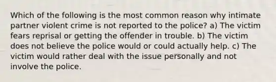 Which of the following is the most common reason why intimate partner violent crime is not reported to the police? a) The victim fears reprisal or getting the offender in trouble. b) The victim does not believe the police would or could actually help. c) The victim would rather deal with the issue personally and not involve the police.