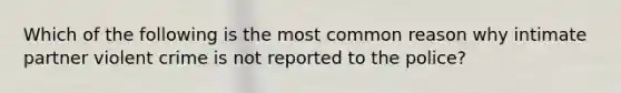 Which of the following is the most common reason why intimate partner violent crime is not reported to the police?