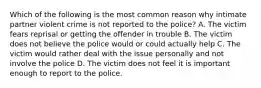 Which of the following is the most common reason why intimate partner violent crime is not reported to the police? A. The victim fears reprisal or getting the offender in trouble B. The victim does not believe the police would or could actually help C. The victim would rather deal with the issue personally and not involve the police D. The victim does not feel it is important enough to report to the police.