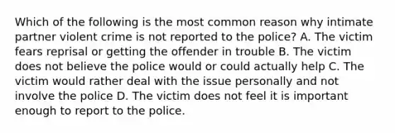 Which of the following is the most common reason why intimate partner violent crime is not reported to the police? A. The victim fears reprisal or getting the offender in trouble B. The victim does not believe the police would or could actually help C. The victim would rather deal with the issue personally and not involve the police D. The victim does not feel it is important enough to report to the police.