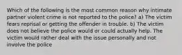 Which of the following is the most common reason why intimate partner violent crime is not reported to the police? a) The victim fears reprisal or getting the offender in trouble. b) The victim does not believe the police would or could actually help. The victim would rather deal with the issue personally and not involve the police