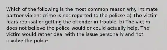 Which of the following is the most common reason why intimate partner violent crime is not reported to the police? a) The victim fears reprisal or getting the offender in trouble. b) The victim does not believe the police would or could actually help. The victim would rather deal with the issue personally and not involve the police