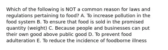 Which of the following is NOT a common reason for laws and regulations pertaining to food? A. To increase pollution in the food system B. To ensure that food is sold in the promised quantity (weight) C. Because people and businesses can put their own good above public good D. To prevent food adulteration E. To reduce the incidence of foodborne illness