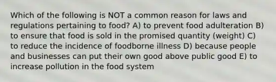 Which of the following is NOT a common reason for laws and regulations pertaining to food? A) to prevent food adulteration B) to ensure that food is sold in the promised quantity (weight) C) to reduce the incidence of foodborne illness D) because people and businesses can put their own good above public good E) to increase pollution in the food system