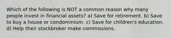 Which of the following is NOT a common reason why many people invest in financial assets? a) Save for retirement. b) Save to buy a house or condominium. c) Save for children's education. d) Help their stockbroker make commissions.