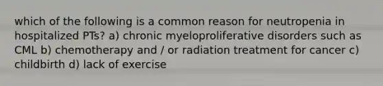 which of the following is a common reason for neutropenia in hospitalized PTs? a) chronic myeloproliferative disorders such as CML b) chemotherapy and / or radiation treatment for cancer c) childbirth d) lack of exercise