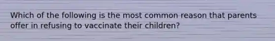 Which of the following is the most common reason that parents offer in refusing to vaccinate their children?