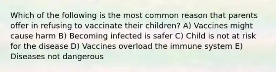 Which of the following is the most common reason that parents offer in refusing to vaccinate their children? A) Vaccines might cause harm B) Becoming infected is safer C) Child is not at risk for the disease D) Vaccines overload the immune system E) Diseases not dangerous