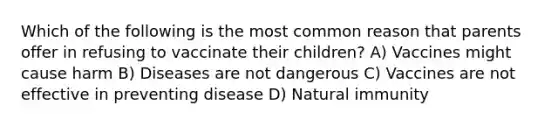 Which of the following is the most common reason that parents offer in refusing to vaccinate their children? A) Vaccines might cause harm B) Diseases are not dangerous C) Vaccines are not effective in preventing disease D) Natural immunity