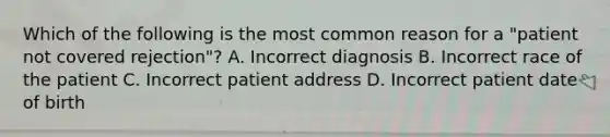 Which of the following is the most common reason for a "patient not covered rejection"? A. Incorrect diagnosis B. Incorrect race of the patient C. Incorrect patient address D. Incorrect patient date of birth