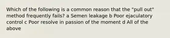 Which of the following is a common reason that the "pull out" method frequently fails? a Semen leakage b Poor ejaculatory control c Poor resolve in passion of the moment d All of the above