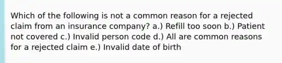 Which of the following is not a common reason for a rejected claim from an insurance company? a.) Refill too soon b.) Patient not covered c.) Invalid person code d.) All are common reasons for a rejected claim e.) Invalid date of birth