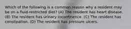 Which of the following is a common reason why a resident may be on a fluid-restricted diet? (A) The resident has heart disease. (B) The resident has urinary incontinence. (C) The resident has constipation. (D) The resident has pressure ulcers.