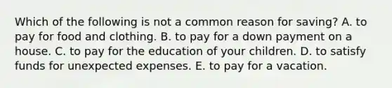 Which of the following is not a common reason for saving? A. to pay for food and clothing. B. to pay for a down payment on a house. C. to pay for the education of your children. D. to satisfy funds for unexpected expenses. E. to pay for a vacation.