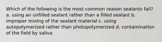 Which of the following is the most common reason sealants fail? a. using an unfilled sealant rather than a filled sealant b. improper mixing of the sealant material c. using autopolymerized rather than photopolymerized d. contamination of the field by saliva