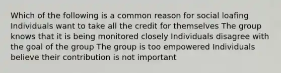 Which of the following is a common reason for social loafing Individuals want to take all the credit for themselves The group knows that it is being monitored closely Individuals disagree with the goal of the group The group is too empowered Individuals believe their contribution is not important