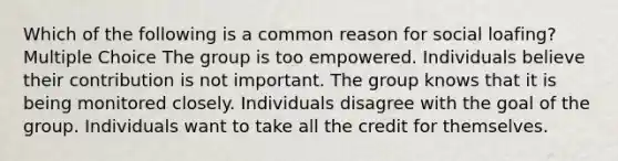 Which of the following is a common reason for social loafing? Multiple Choice The group is too empowered. Individuals believe their contribution is not important. The group knows that it is being monitored closely. Individuals disagree with the goal of the group. Individuals want to take all the credit for themselves.