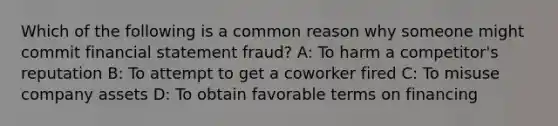 Which of the following is a common reason why someone might commit financial statement fraud? A: To harm a competitor's reputation B: To attempt to get a coworker fired C: To misuse company assets D: To obtain favorable terms on financing