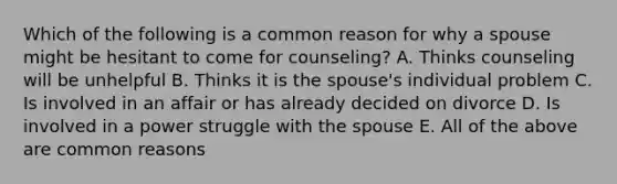 Which of the following is a common reason for why a spouse might be hesitant to come for counseling? A. Thinks counseling will be unhelpful B. Thinks it is the spouse's individual problem C. Is involved in an affair or has already decided on divorce D. Is involved in a power struggle with the spouse E. All of the above are common reasons