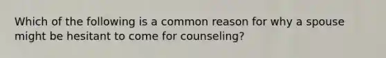 Which of the following is a common reason for why a spouse might be hesitant to come for counseling?