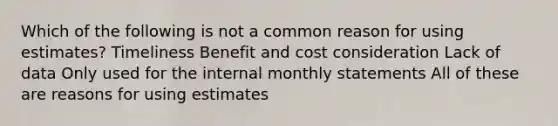 Which of the following is not a common reason for using estimates? Timeliness Benefit and cost consideration Lack of data Only used for the internal monthly statements All of these are reasons for using estimates