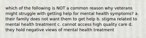 which of the following is NOT a common reason why veterans might struggle with getting help for mental health symptoms? a. their family does not want them to get help b. stigma related to mental health treatment c. cannot access high quality care d. they hold negative views of mental health treatment