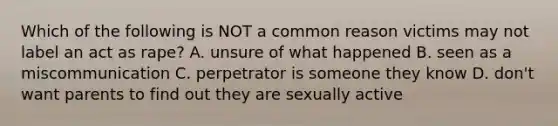 Which of the following is NOT a common reason victims may not label an act as rape? A. unsure of what happened B. seen as a miscommunication C. perpetrator is someone they know D. don't want parents to find out they are sexually active