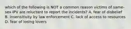 which of the following is NOT a common reason victims of same-sex IPV are reluctant to report the incidents? A. fear of disbelief B. insensitivity by law enforcement C. lack of access to resources D. fear of losing lovers