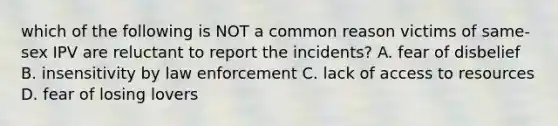 which of the following is NOT a common reason victims of same-sex IPV are reluctant to report the incidents? A. fear of disbelief B. insensitivity by law enforcement C. lack of access to resources D. fear of losing lovers