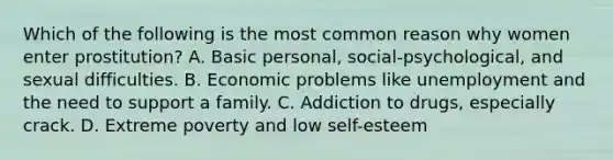 Which of the following is the most common reason why women enter prostitution? A. Basic personal, social-psychological, and sexual difficulties. B. Economic problems like unemployment and the need to support a family. C. Addiction to drugs, especially crack. D. Extreme poverty and low self-esteem