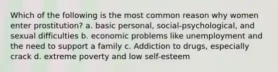 Which of the following is the most common reason why women enter prostitution? a. basic personal, social-psychological, and sexual difficulties b. economic problems like unemployment and the need to support a family c. Addiction to drugs, especially crack d. extreme poverty and low self-esteem