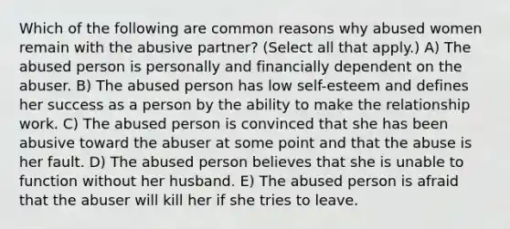 Which of the following are common reasons why abused women remain with the abusive partner? (Select all that apply.) A) The abused person is personally and financially dependent on the abuser. B) The abused person has low self-esteem and defines her success as a person by the ability to make the relationship work. C) The abused person is convinced that she has been abusive toward the abuser at some point and that the abuse is her fault. D) The abused person believes that she is unable to function without her husband. E) The abused person is afraid that the abuser will kill her if she tries to leave.