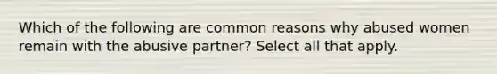 Which of the following are common reasons why abused women remain with the abusive partner? Select all that apply.