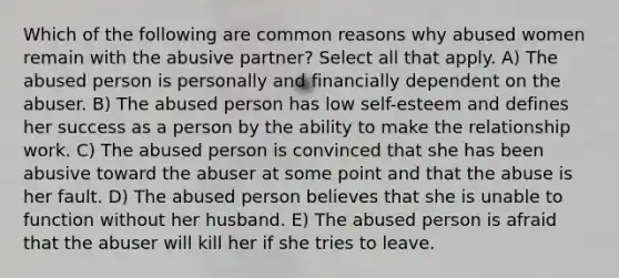 Which of the following are common reasons why abused women remain with the abusive partner? Select all that apply. A) The abused person is personally and financially dependent on the abuser. B) The abused person has low self-esteem and defines her success as a person by the ability to make the relationship work. C) The abused person is convinced that she has been abusive toward the abuser at some point and that the abuse is her fault. D) The abused person believes that she is unable to function without her husband. E) The abused person is afraid that the abuser will kill her if she tries to leave.