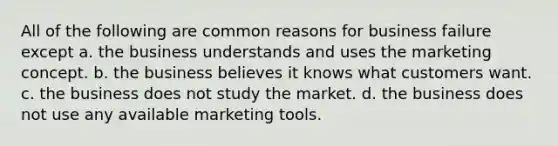 All of the following are common reasons for business failure except a. the business understands and uses the marketing concept. b. the business believes it knows what customers want. c. the business does not study the market. d. the business does not use any available marketing tools.