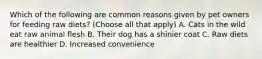 Which of the following are common reasons given by pet owners for feeding raw diets? (Choose all that apply) A. Cats in the wild eat raw animal flesh B. Their dog has a shinier coat C. Raw diets are healthier D. Increased convenience