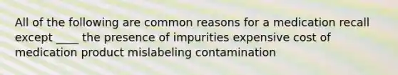 All of the following are common reasons for a medication recall except ____ the presence of impurities expensive cost of medication product mislabeling contamination