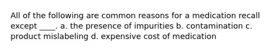 All of the following are common reasons for a medication recall except ____. a. the presence of impurities b. contamination c. product mislabeling d. expensive cost of medication