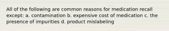 All of the following are common reasons for medication recall except: a. contamination b. expensive cost of medication c. the presence of impurities d. product mislabeling