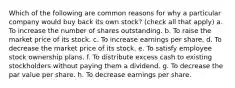 Which of the following are common reasons for why a particular company would buy back its own stock? (check all that apply) a. To increase the number of shares outstanding. b. To raise the market price of its stock. c. To increase earnings per share. d. To decrease the market price of its stock. e. To satisfy employee stock ownership plans. f. To distribute excess cash to existing stockholders without paying them a dividend. g. To decrease the par value per share. h. To decrease earnings per share.