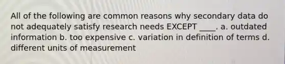 All of the following are common reasons why secondary data do not adequately satisfy research needs EXCEPT ____. a. outdated information b. too expensive c. variation in definition of terms d. different units of measurement