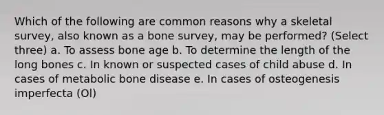 Which of the following are common reasons why a skeletal survey, also known as a bone survey, may be performed? (Select three) a. To assess bone age b. To determine the length of the long bones c. In known or suspected cases of child abuse d. In cases of metabolic bone disease e. In cases of osteogenesis imperfecta (Ol)