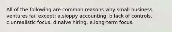 All of the following are common reasons why small business ventures fail except: a.sloppy accounting. b.lack of controls. c.unrealistic focus. d.naive hiring. e.long-term focus.